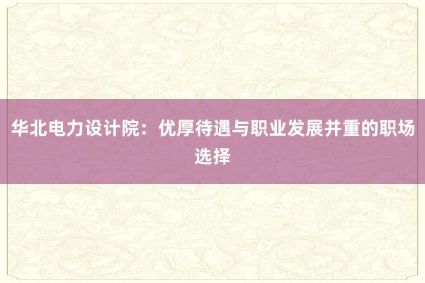 华北电力设计院：优厚待遇与职业发展并重的职场选择