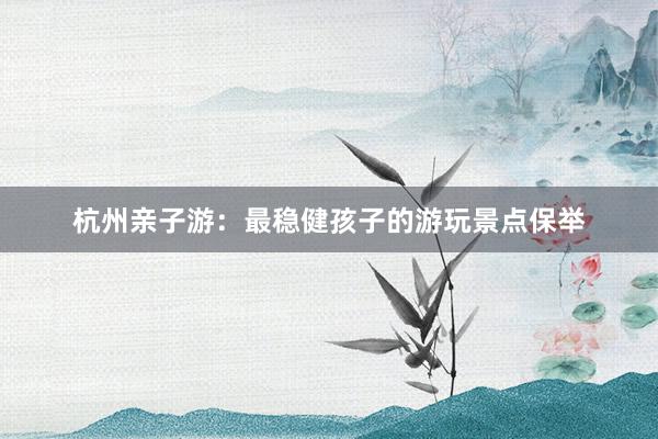 杭州亲子游：最稳健孩子的游玩景点保举