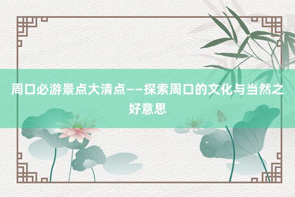 周口必游景点大清点——探索周口的文化与当然之好意思